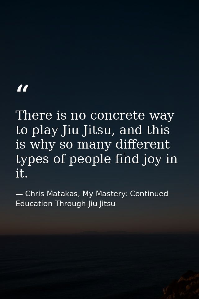 There is no concrete way to play Jiu Jitsu, and this is why so many different types of people find joy in it. — Chris Matakas, My Mastery: Continued Education Through Jiu Jitsu