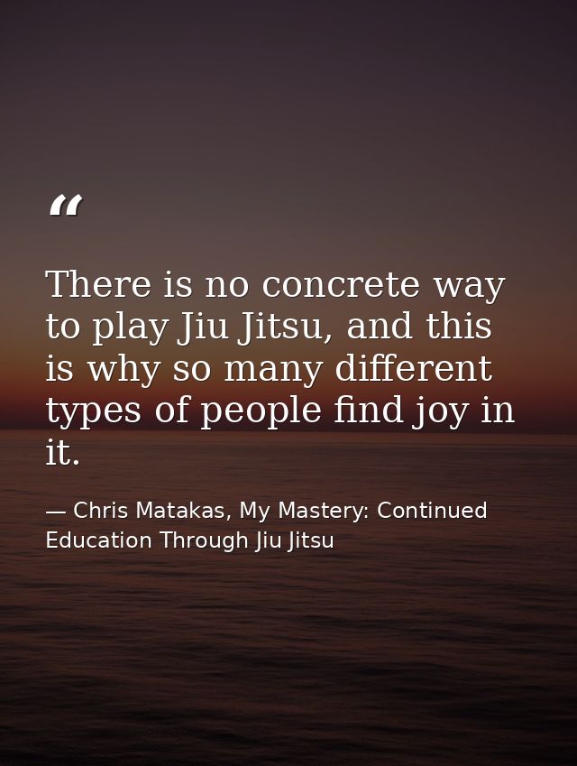 There is no concrete way to play Jiu Jitsu, and this is why so many different types of people find joy in it. — Chris Matakas, My Mastery: Continued Education Through Jiu Jitsu
