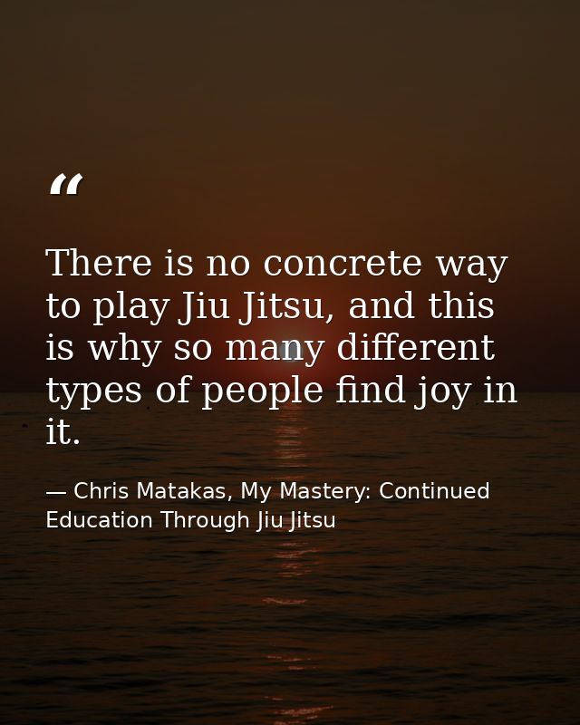 There is no concrete way to play Jiu Jitsu, and this is why so many different types of people find joy in it. — Chris Matakas, My Mastery: Continued Education Through Jiu Jitsu
