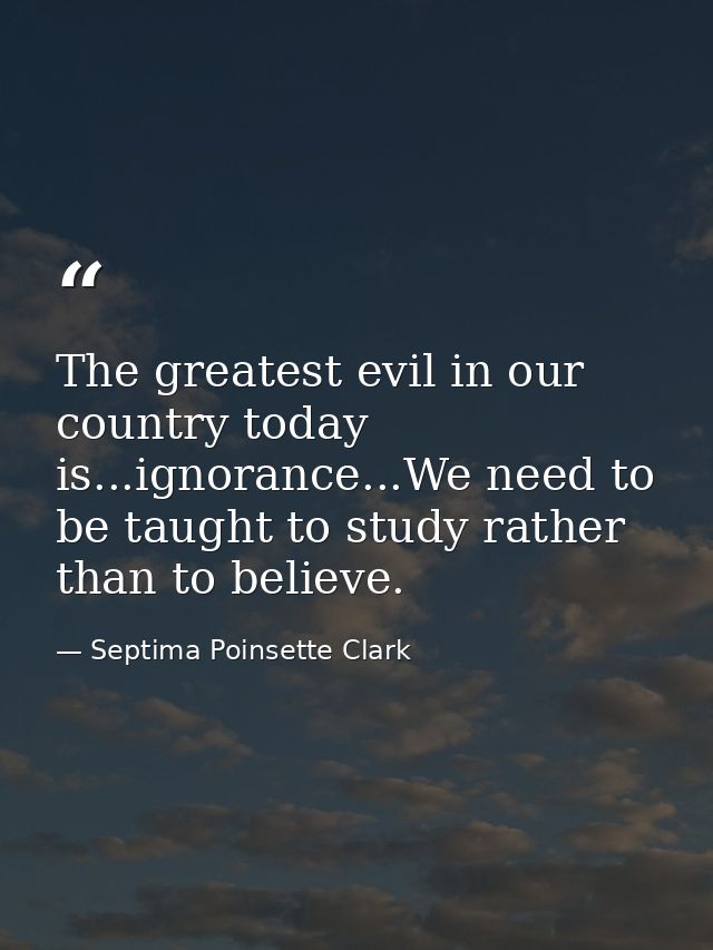 The greatest evil in our country today is...ignorance...We need to be taught to study rather than to believe. — Septima Poinsette Clark