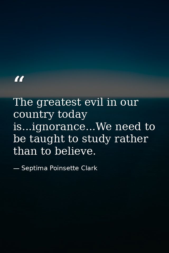 The greatest evil in our country today is...ignorance...We need to be taught to study rather than to believe. — Septima Poinsette Clark