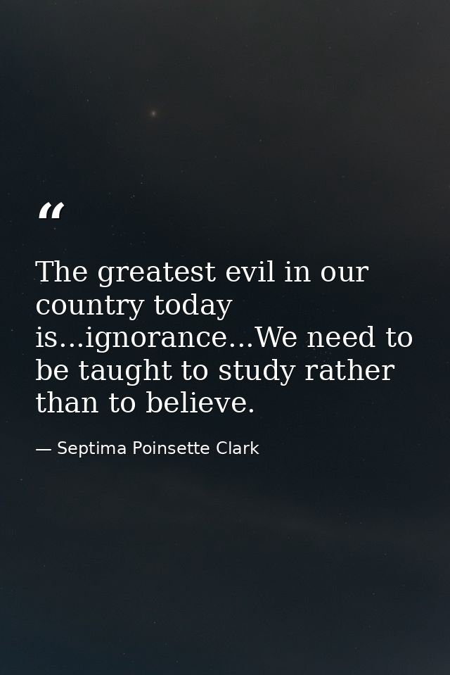 The greatest evil in our country today is...ignorance...We need to be taught to study rather than to believe. — Septima Poinsette Clark