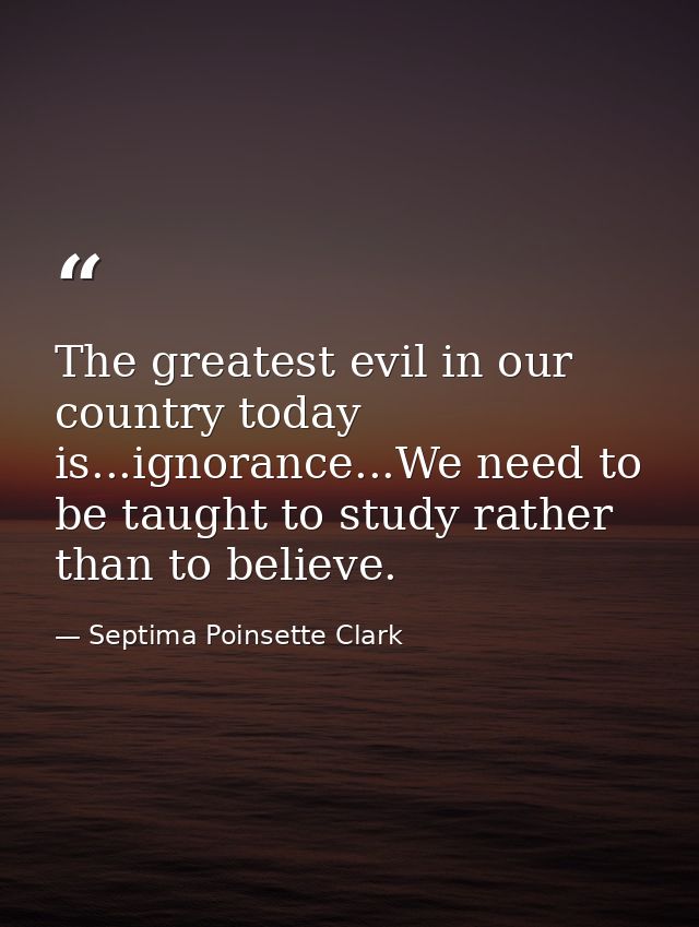 The greatest evil in our country today is...ignorance...We need to be taught to study rather than to believe. — Septima Poinsette Clark