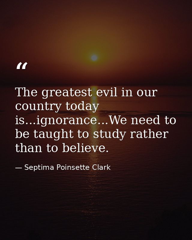 The greatest evil in our country today is...ignorance...We need to be taught to study rather than to believe. — Septima Poinsette Clark