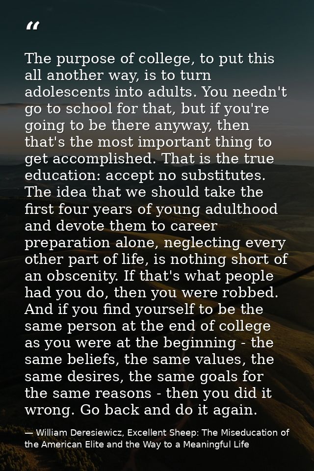 The purpose of college, to put this all another way, is to turn adolescents into adults. You needn't go to school for th — William Deresiewicz, Excellent Sheep: The Miseducation of the American Elite and the Way to a Meaningful Life