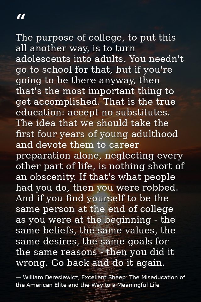 The purpose of college, to put this all another way, is to turn adolescents into adults. You needn't go to school for th — William Deresiewicz, Excellent Sheep: The Miseducation of the American Elite and the Way to a Meaningful Life
