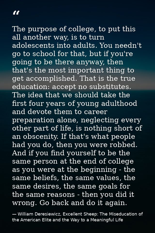 The purpose of college, to put this all another way, is to turn adolescents into adults. You needn't go to school for th — William Deresiewicz, Excellent Sheep: The Miseducation of the American Elite and the Way to a Meaningful Life