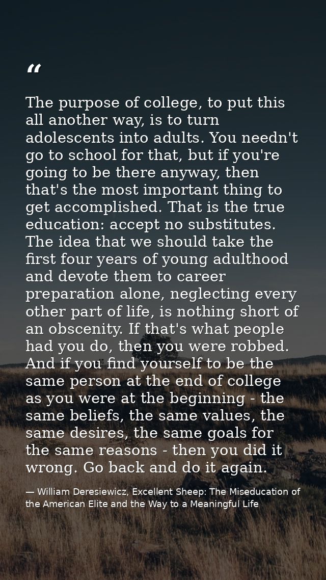 The purpose of college, to put this all another way, is to turn adolescents into adults. You needn't go to school for th — William Deresiewicz, Excellent Sheep: The Miseducation of the American Elite and the Way to a Meaningful Life