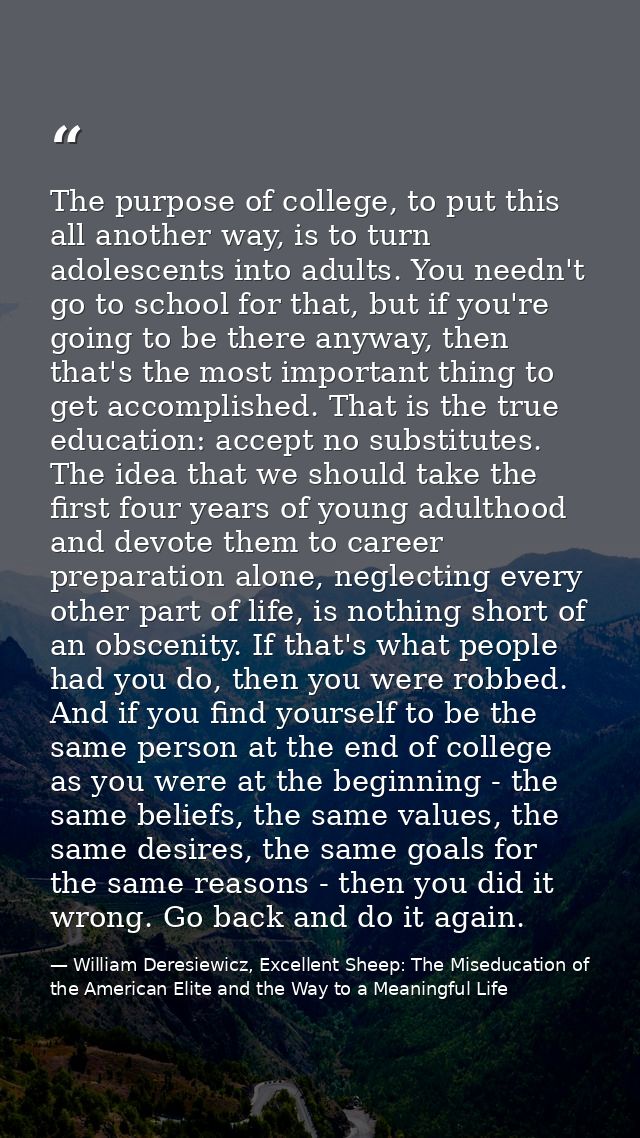 The purpose of college, to put this all another way, is to turn adolescents into adults. You needn't go to school for th — William Deresiewicz, Excellent Sheep: The Miseducation of the American Elite and the Way to a Meaningful Life