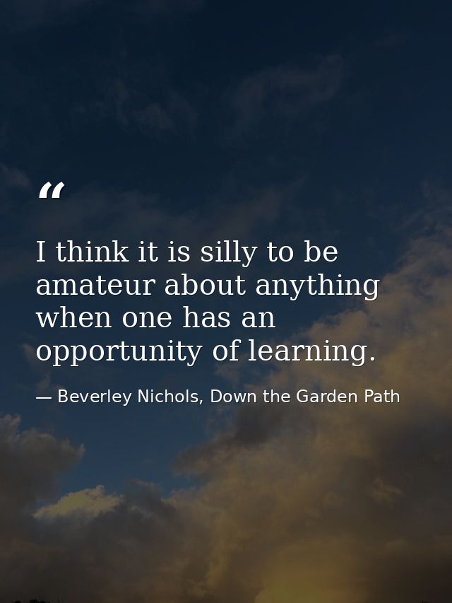 I think it is silly to be amateur about anything when one has an opportunity of learning. — Beverley Nichols, Down the Garden Path