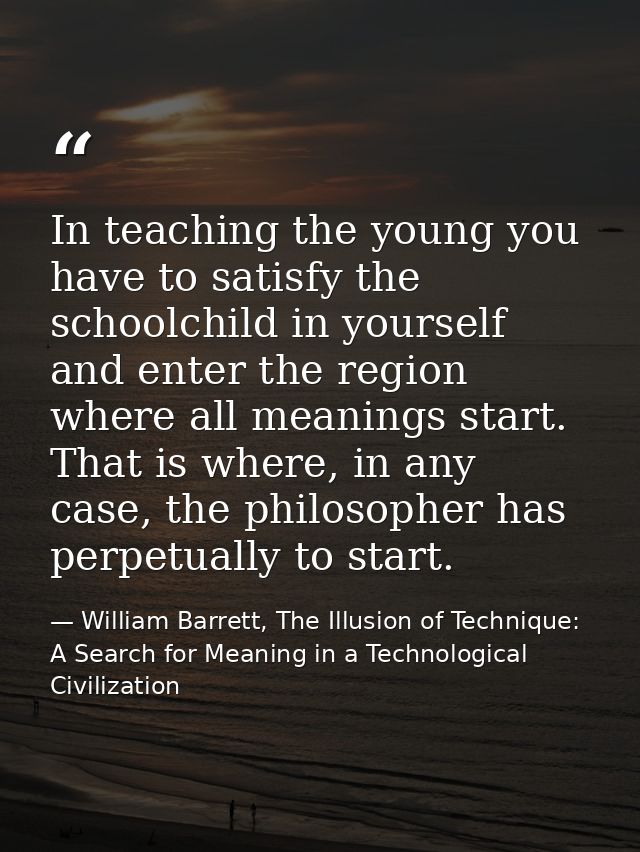 In teaching the young you have to satisfy the schoolchild in yourself and enter the region where all meanings start. Tha — William Barrett, The Illusion of Technique: A Search for Meaning in a Technological Civilization