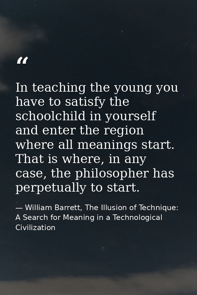 In teaching the young you have to satisfy the schoolchild in yourself and enter the region where all meanings start. Tha — William Barrett, The Illusion of Technique: A Search for Meaning in a Technological Civilization
