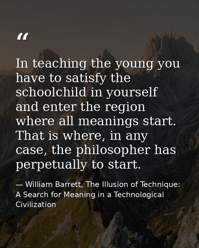 In teaching the young you have to satisfy the schoolchild in yourself and enter the region where all meanings start. Tha — William Barrett, The Illusion of Technique: A Search for Meaning in a Technological Civilization