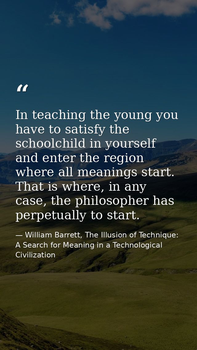 In teaching the young you have to satisfy the schoolchild in yourself and enter the region where all meanings start. Tha — William Barrett, The Illusion of Technique: A Search for Meaning in a Technological Civilization