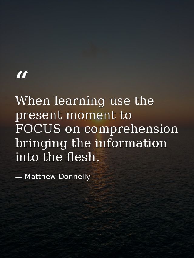When learning use the present moment to FOCUS on comprehension bringing the information into the flesh. — Matthew Donnelly