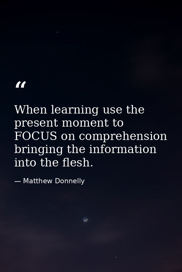 When learning use the present moment to FOCUS on comprehension bringing the information into the flesh. — Matthew Donnelly