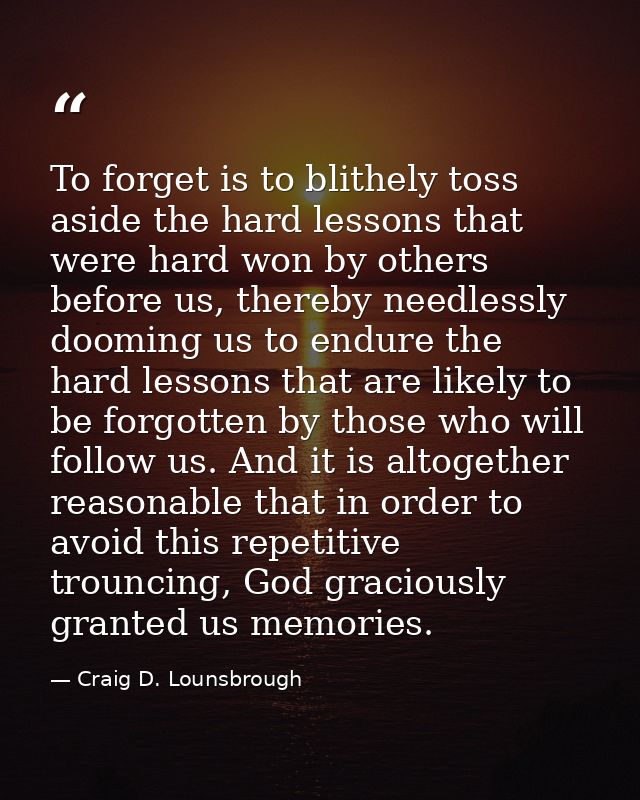 To forget is to blithely toss aside the hard lessons that were hard won by others before us, thereby needlessly dooming  — Craig D. Lounsbrough