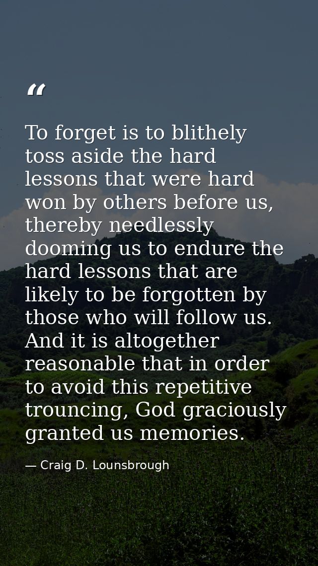 To forget is to blithely toss aside the hard lessons that were hard won by others before us, thereby needlessly dooming  — Craig D. Lounsbrough