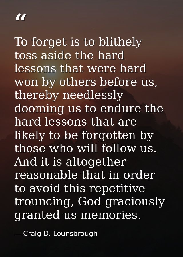 To forget is to blithely toss aside the hard lessons that were hard won by others before us, thereby needlessly dooming  — Craig D. Lounsbrough