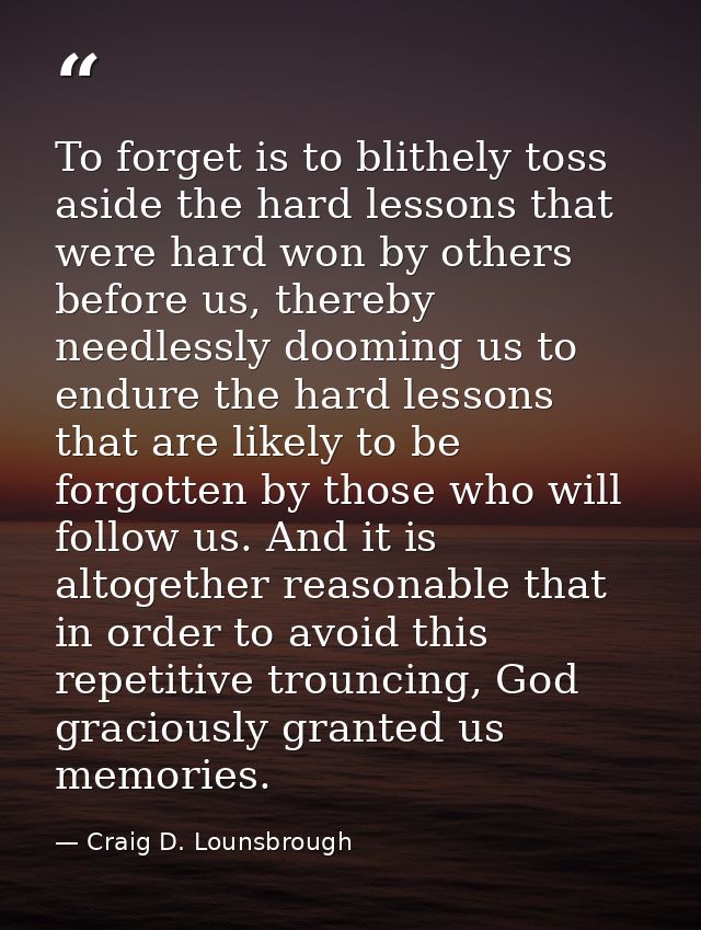To forget is to blithely toss aside the hard lessons that were hard won by others before us, thereby needlessly dooming  — Craig D. Lounsbrough