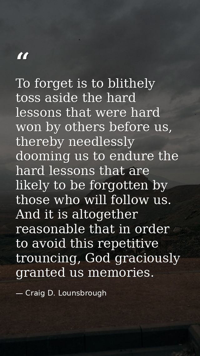 To forget is to blithely toss aside the hard lessons that were hard won by others before us, thereby needlessly dooming  — Craig D. Lounsbrough