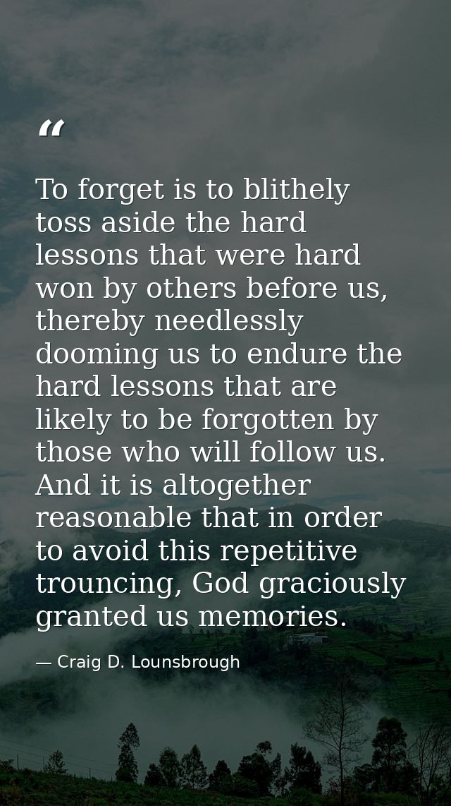 To forget is to blithely toss aside the hard lessons that were hard won by others before us, thereby needlessly dooming  — Craig D. Lounsbrough