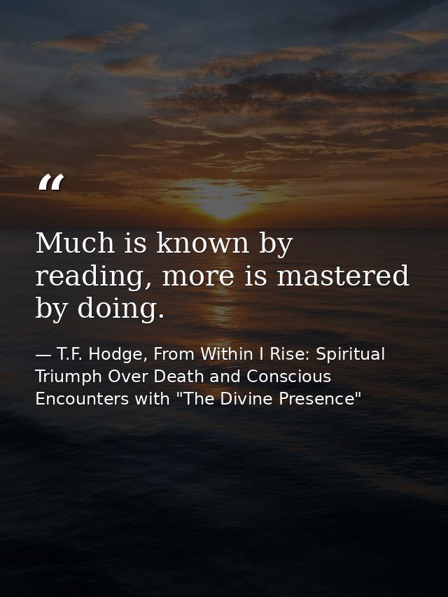 Much is known by reading, more is mastered by doing. — T.F. Hodge, From Within I Rise: Spiritual Triumph Over Death and Conscious Encounters with "The Divine Presence"