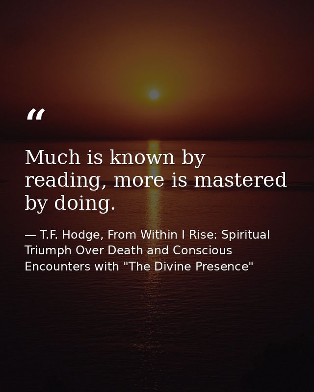 Much is known by reading, more is mastered by doing. — T.F. Hodge, From Within I Rise: Spiritual Triumph Over Death and Conscious Encounters with "The Divine Presence"