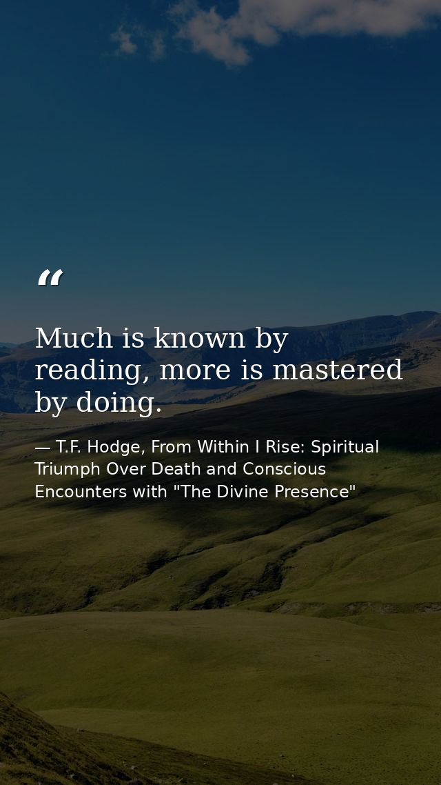Much is known by reading, more is mastered by doing. — T.F. Hodge, From Within I Rise: Spiritual Triumph Over Death and Conscious Encounters with "The Divine Presence"