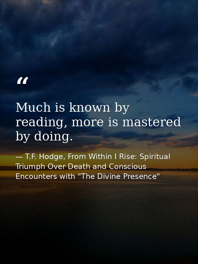 Much is known by reading, more is mastered by doing. — T.F. Hodge, From Within I Rise: Spiritual Triumph Over Death and Conscious Encounters with "The Divine Presence"