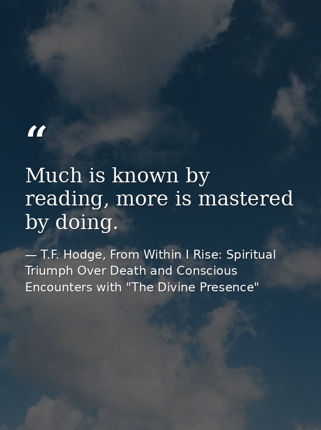 Much is known by reading, more is mastered by doing. — T.F. Hodge, From Within I Rise: Spiritual Triumph Over Death and Conscious Encounters with "The Divine Presence"