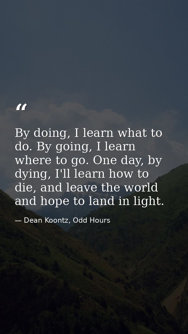 By doing, I learn what to do. By going, I learn where to go. One day, by dying, I'll learn how to die, and leave the wor — Dean Koontz, Odd Hours