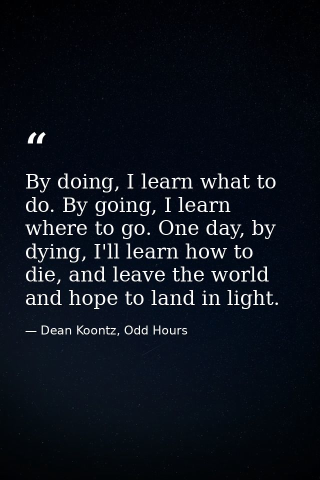 By doing, I learn what to do. By going, I learn where to go. One day, by dying, I'll learn how to die, and leave the wor — Dean Koontz, Odd Hours