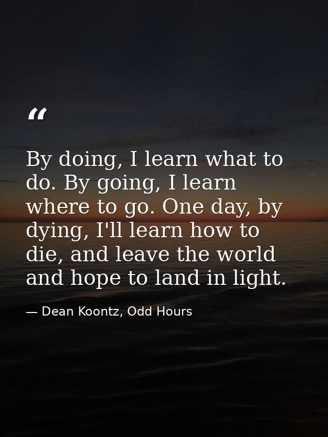 By doing, I learn what to do. By going, I learn where to go. One day, by dying, I'll learn how to die, and leave the wor — Dean Koontz, Odd Hours