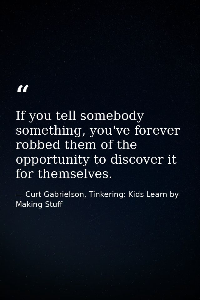 If you tell somebody something, you've forever robbed them of the opportunity to discover it for themselves. — Curt Gabrielson, Tinkering: Kids Learn by Making Stuff