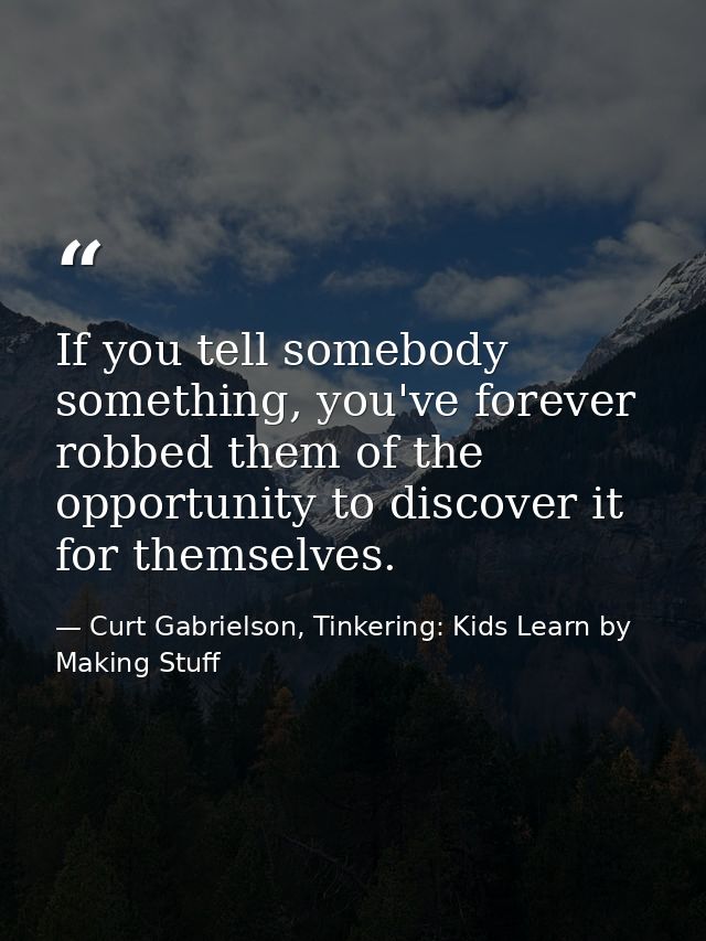If you tell somebody something, you've forever robbed them of the opportunity to discover it for themselves. — Curt Gabrielson, Tinkering: Kids Learn by Making Stuff
