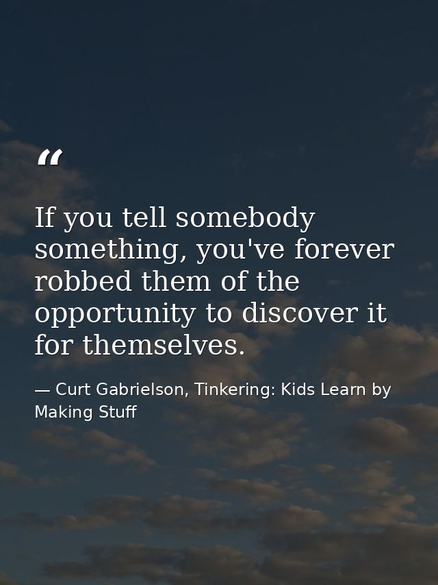 If you tell somebody something, you've forever robbed them of the opportunity to discover it for themselves. — Curt Gabrielson, Tinkering: Kids Learn by Making Stuff