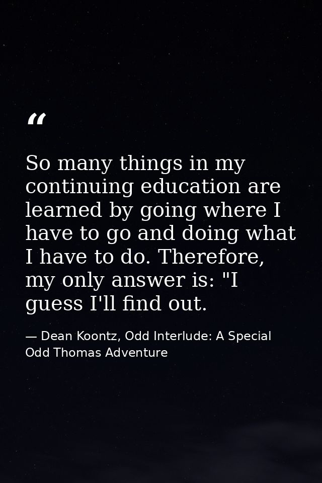So many things in my continuing education are learned by going where I have to go and doing what I have to do. Therefore — Dean Koontz, Odd Interlude: A Special Odd Thomas Adventure