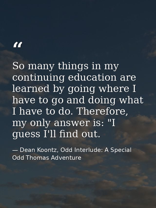 So many things in my continuing education are learned by going where I have to go and doing what I have to do. Therefore — Dean Koontz, Odd Interlude: A Special Odd Thomas Adventure