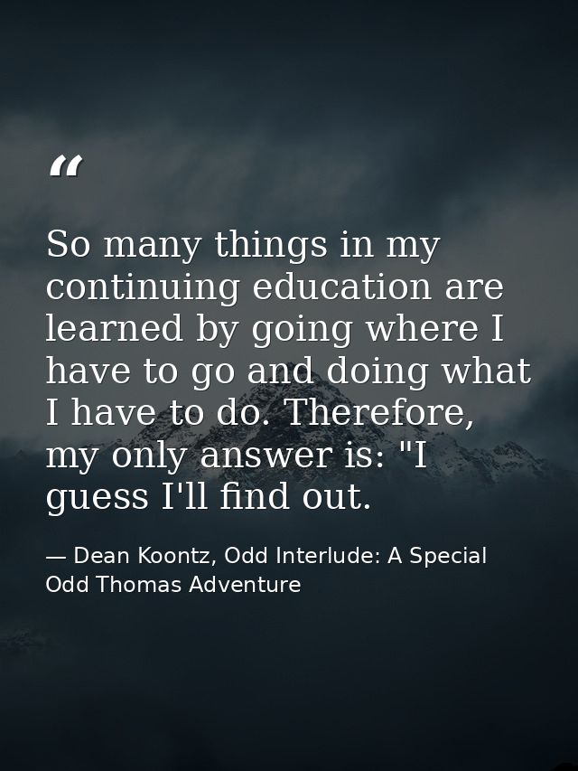 So many things in my continuing education are learned by going where I have to go and doing what I have to do. Therefore — Dean Koontz, Odd Interlude: A Special Odd Thomas Adventure
