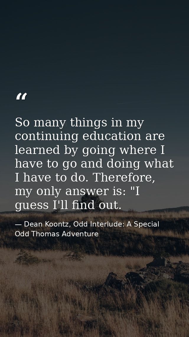 So many things in my continuing education are learned by going where I have to go and doing what I have to do. Therefore — Dean Koontz, Odd Interlude: A Special Odd Thomas Adventure