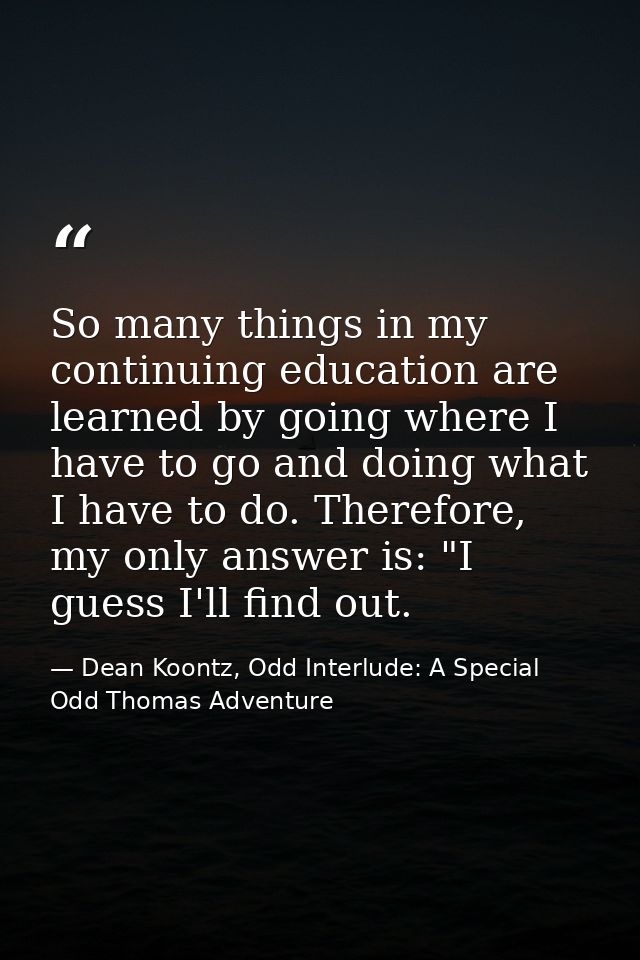 So many things in my continuing education are learned by going where I have to go and doing what I have to do. Therefore — Dean Koontz, Odd Interlude: A Special Odd Thomas Adventure