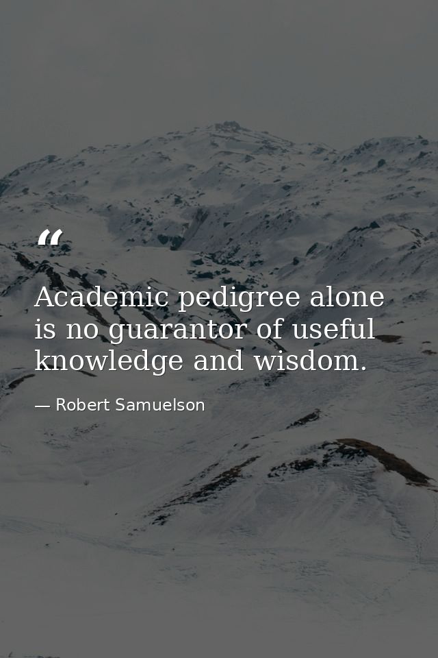 Academic pedigree alone is no guarantor of useful knowledge and wisdom. — Robert Samuelson