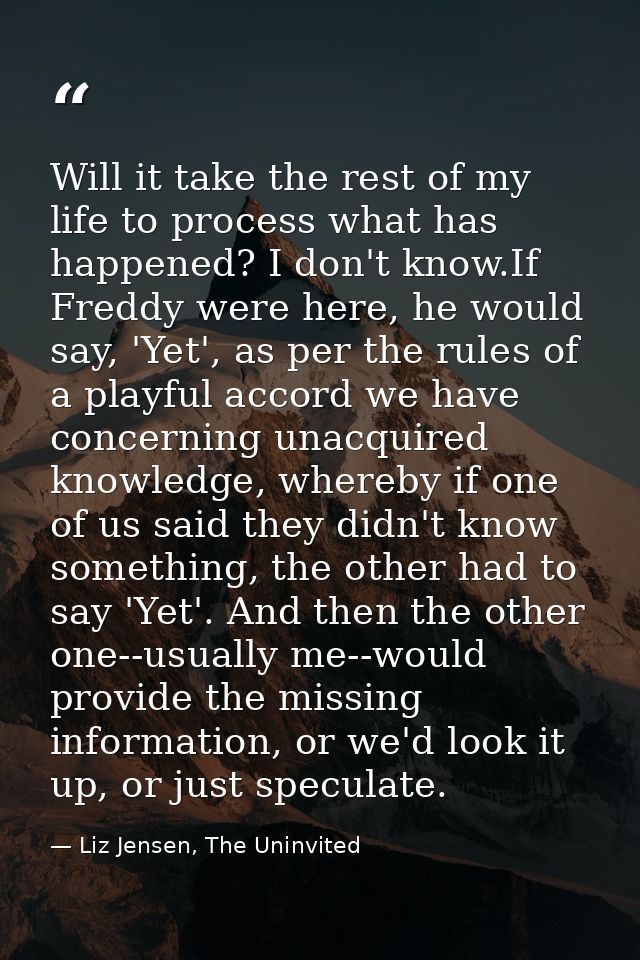 Will it take the rest of my life to process what has happened? I don't know.If Freddy were here, he would say, 'Yet', as — Liz Jensen, The Uninvited
