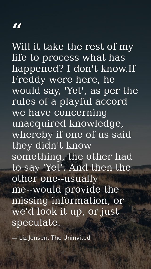 Will it take the rest of my life to process what has happened? I don't know.If Freddy were here, he would say, 'Yet', as — Liz Jensen, The Uninvited