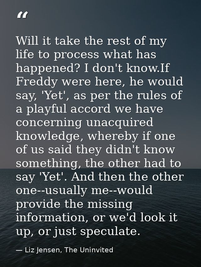 Will it take the rest of my life to process what has happened? I don't know.If Freddy were here, he would say, 'Yet', as — Liz Jensen, The Uninvited
