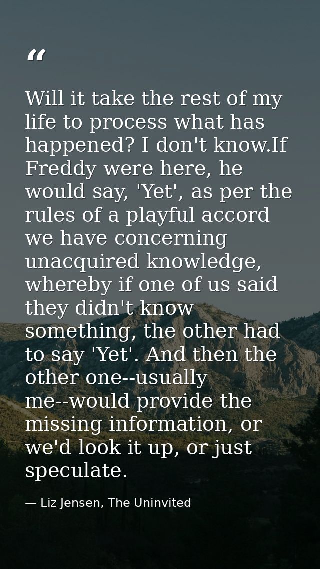 Will it take the rest of my life to process what has happened? I don't know.If Freddy were here, he would say, 'Yet', as — Liz Jensen, The Uninvited