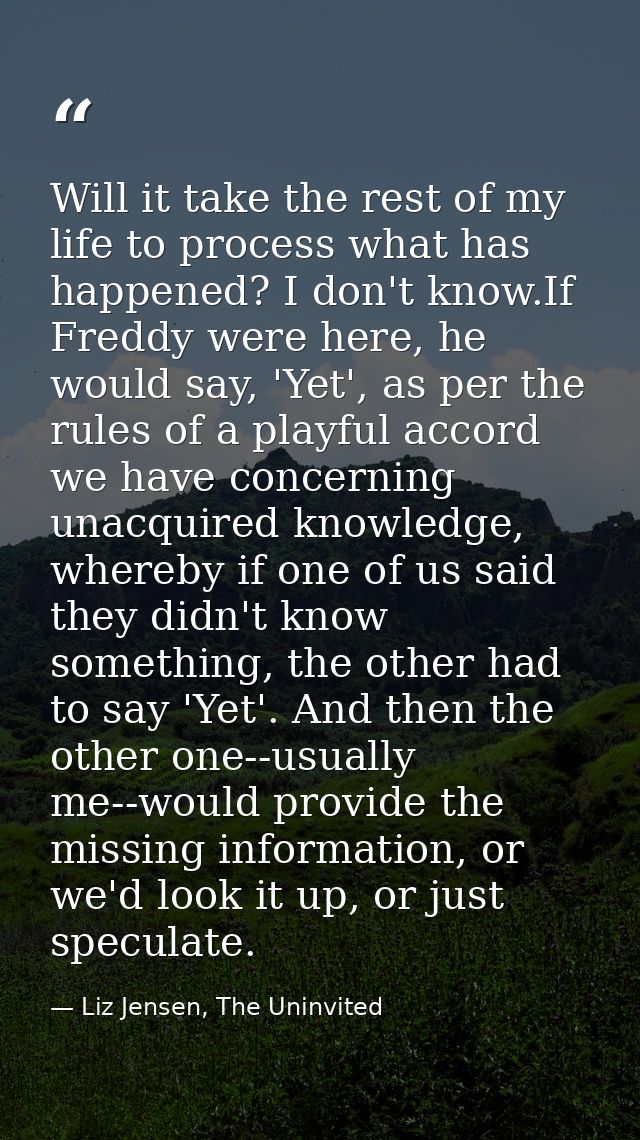 Will it take the rest of my life to process what has happened? I don't know.If Freddy were here, he would say, 'Yet', as — Liz Jensen, The Uninvited