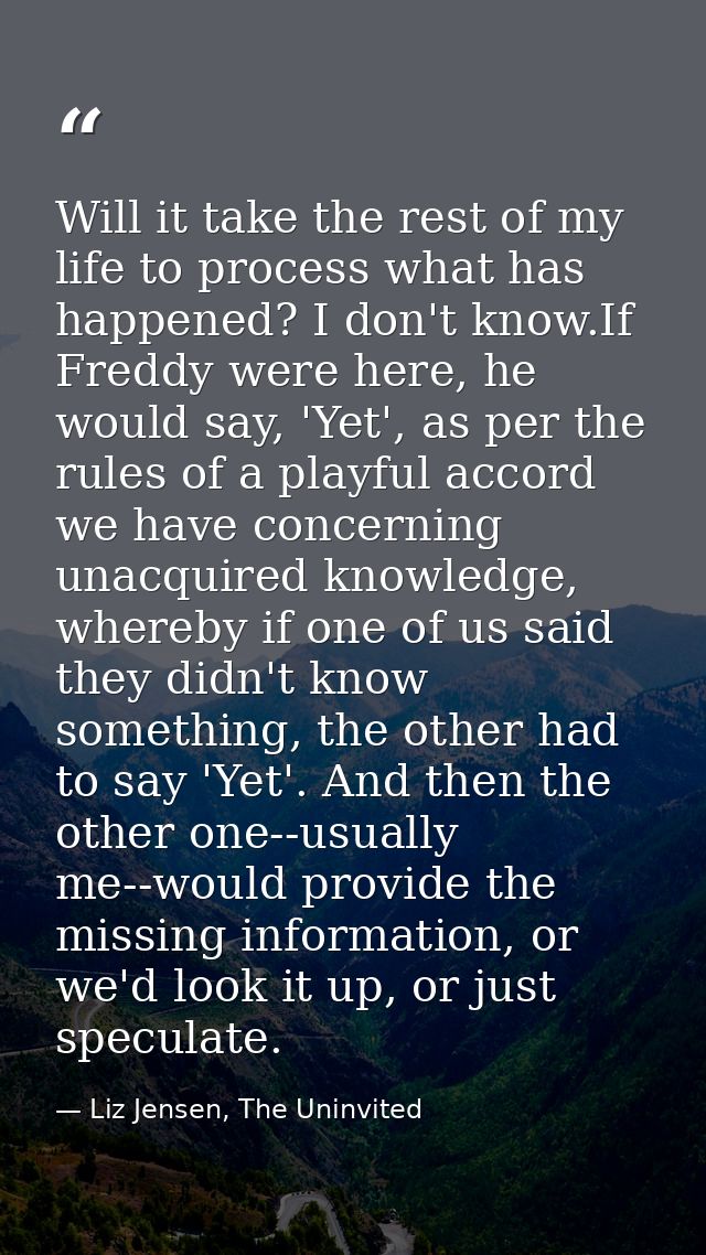 Will it take the rest of my life to process what has happened? I don't know.If Freddy were here, he would say, 'Yet', as — Liz Jensen, The Uninvited