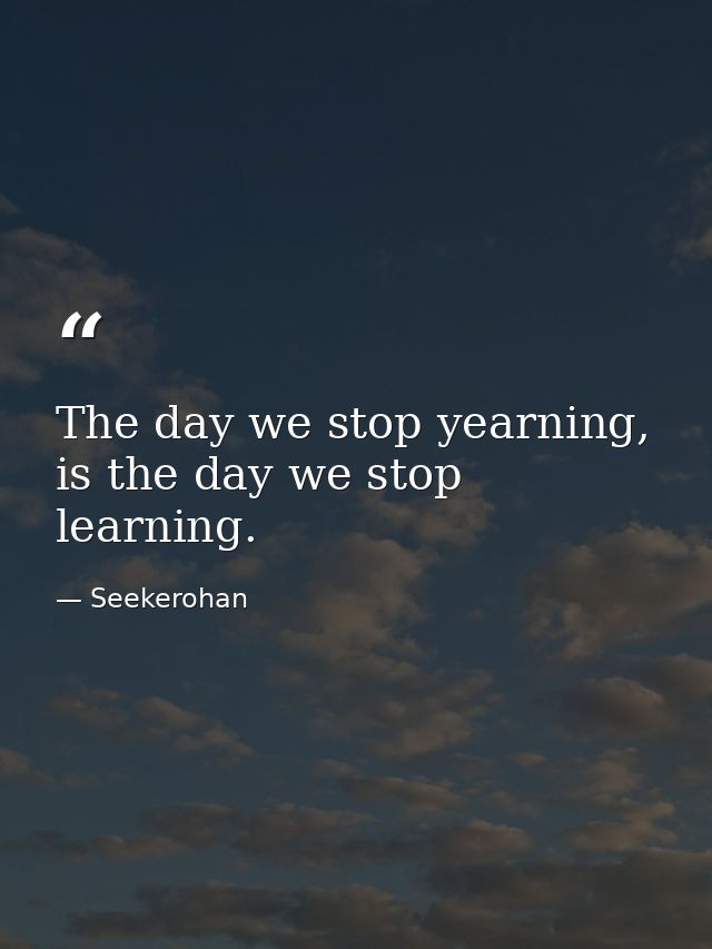 The day we stop yearning, is the day we stop learning. — Seekerohan